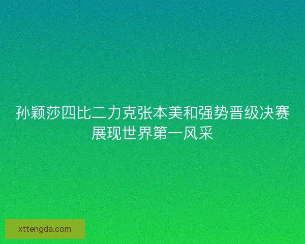 孙颖莎四比二力克张本美和强势晋级决赛展现世界第一风采
