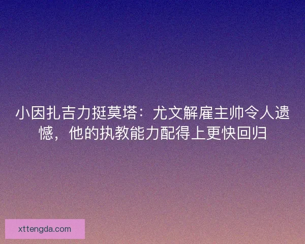 小因扎吉力挺莫塔：尤文解雇主帅令人遗憾，他的执教能力配得上更快回归